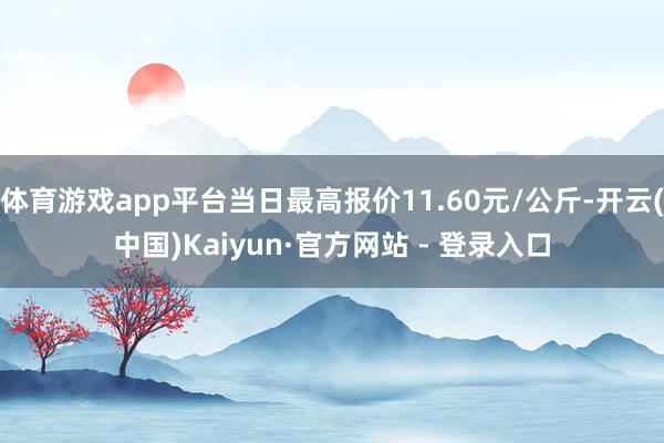 体育游戏app平台当日最高报价11.60元/公斤-开云(中国)Kaiyun·官方网站 - 登录入口
