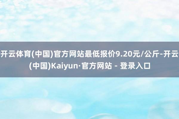 开云体育(中国)官方网站最低报价9.20元/公斤-开云(中国)Kaiyun·官方网站 - 登录入口