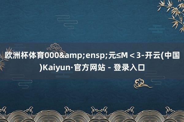 欧洲杯体育000&ensp;元≤M＜3-开云(中国)Kaiyun·官方网站 - 登录入口