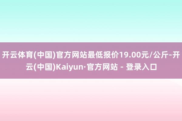 开云体育(中国)官方网站最低报价19.00元/公斤-开云(中国)Kaiyun·官方网站 - 登录入口