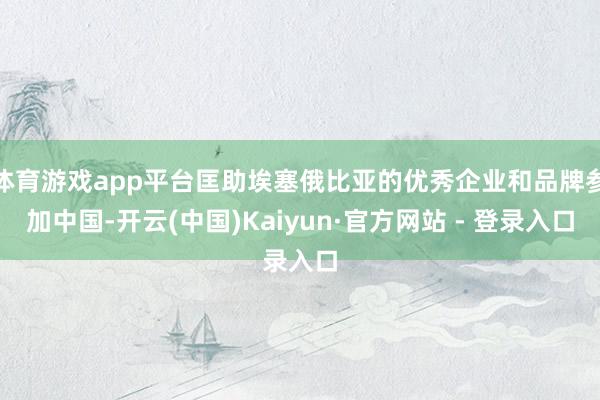 体育游戏app平台匡助埃塞俄比亚的优秀企业和品牌参加中国-开云(中国)Kaiyun·官方网站 - 登录入口