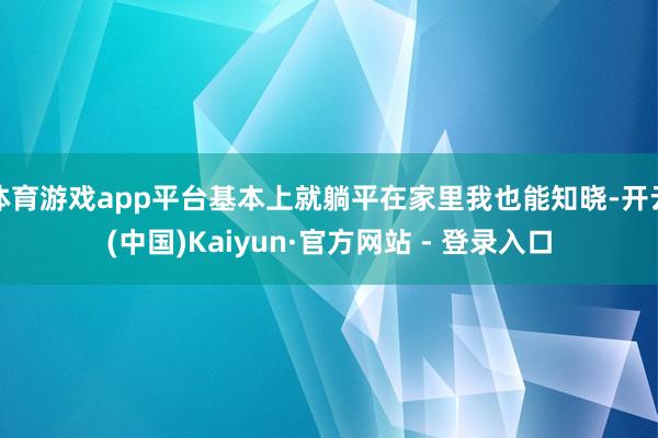 体育游戏app平台基本上就躺平在家里我也能知晓-开云(中国)Kaiyun·官方网站 - 登录入口