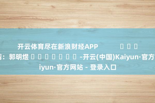 开云体育尽在新浪财经APP            						拖累裁剪：郭明煜 							-开云(中国)Kaiyun·官方网站 - 登录入口