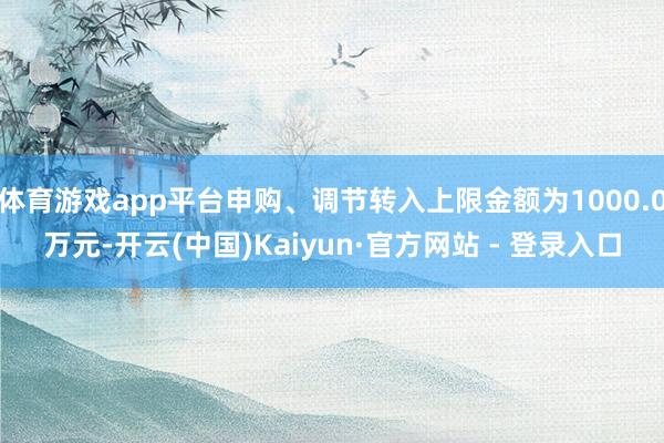 体育游戏app平台申购、调节转入上限金额为1000.0万元-开云(中国)Kaiyun·官方网站 - 登录入口