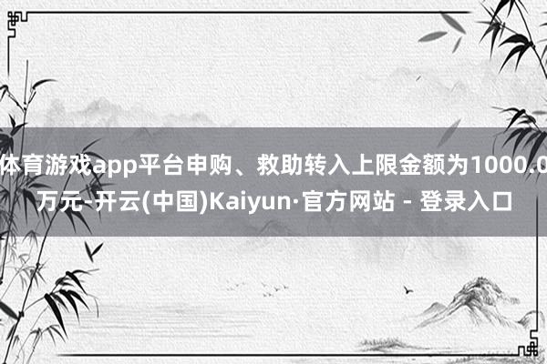 体育游戏app平台申购、救助转入上限金额为1000.0万元-开云(中国)Kaiyun·官方网站 - 登录入口