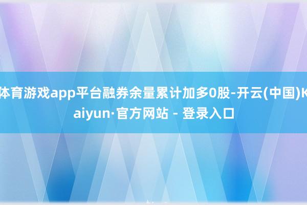 体育游戏app平台融券余量累计加多0股-开云(中国)Kaiyun·官方网站 - 登录入口