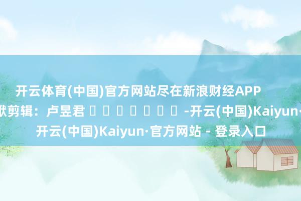 开云体育(中国)官方网站尽在新浪财经APP            						包袱剪辑：卢昱君 							-开云(中国)Kaiyun·官方网站 - 登录入口
