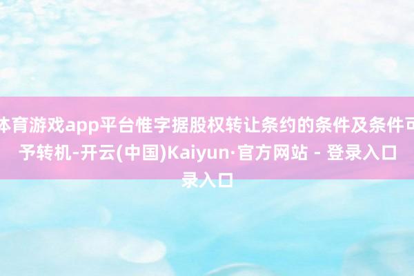 体育游戏app平台惟字据股权转让条约的条件及条件可予转机-开云(中国)Kaiyun·官方网站 - 登录入口