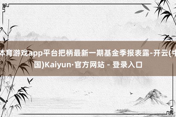 体育游戏app平台把柄最新一期基金季报表露-开云(中国)Kaiyun·官方网站 - 登录入口