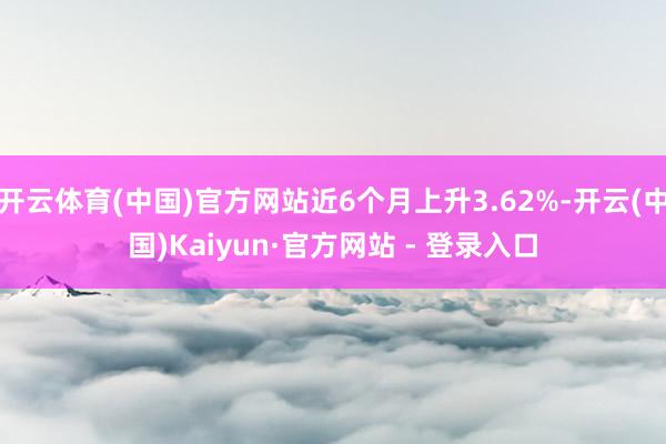 开云体育(中国)官方网站近6个月上升3.62%-开云(中国)Kaiyun·官方网站 - 登录入口