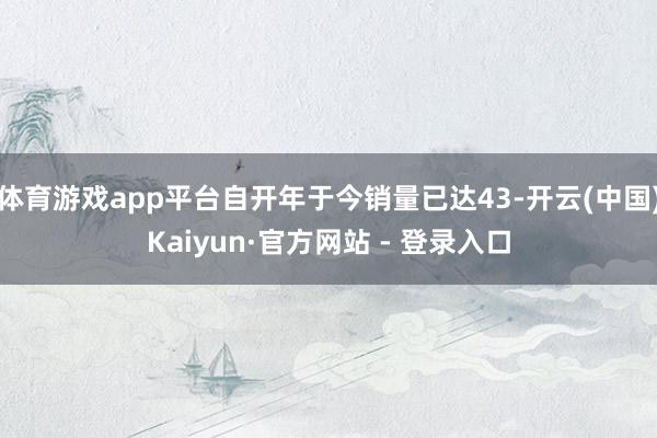 体育游戏app平台自开年于今销量已达43-开云(中国)Kaiyun·官方网站 - 登录入口