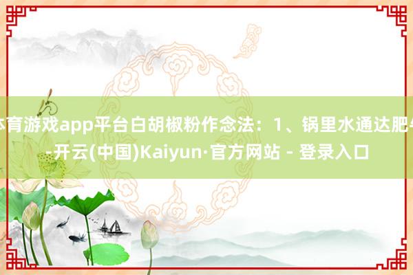 体育游戏app平台白胡椒粉作念法：1、锅里水通达肥牛-开云(中国)Kaiyun·官方网站 - 登录入口