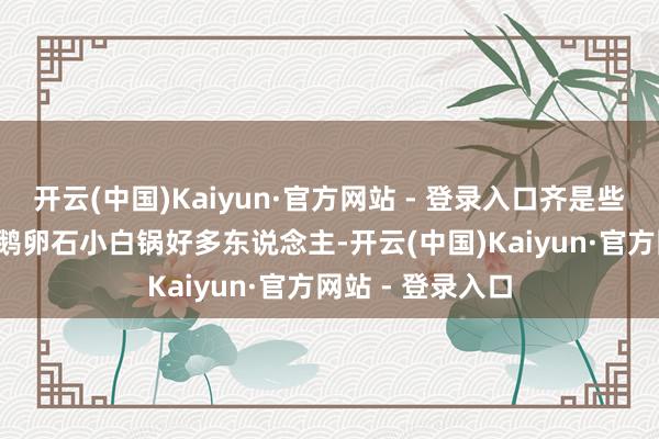 开云(中国)Kaiyun·官方网站 - 登录入口齐是些惨痛请示！01 鹅卵石小白锅好多东说念主-开云(中国)Kaiyun·官方网站 - 登录入口