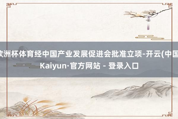欧洲杯体育经中国产业发展促进会批准立项-开云(中国)Kaiyun·官方网站 - 登录入口
