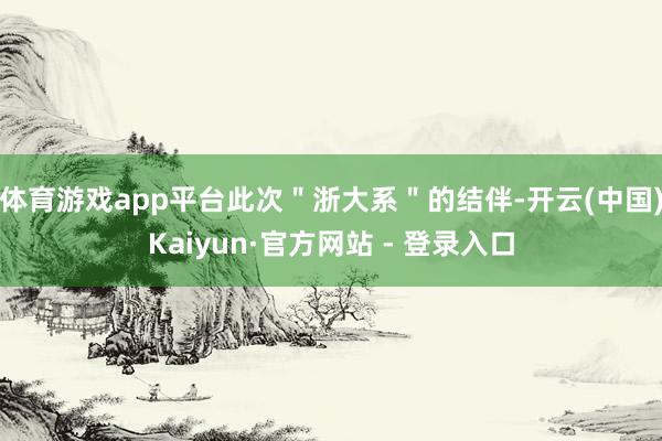 体育游戏app平台此次＂浙大系＂的结伴-开云(中国)Kaiyun·官方网站 - 登录入口