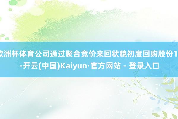 欧洲杯体育公司通过聚合竞价来回状貌初度回购股份10-开云(中国)Kaiyun·官方网站 - 登录入口