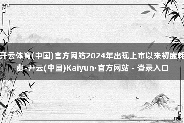 开云体育(中国)官方网站2024年出现上市以来初度耗费-开云(中国)Kaiyun·官方网站 - 登录入口