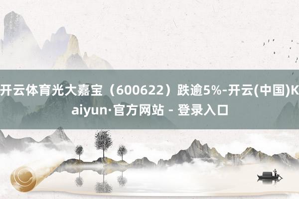 开云体育光大嘉宝（600622）跌逾5%-开云(中国)Kaiyun·官方网站 - 登录入口