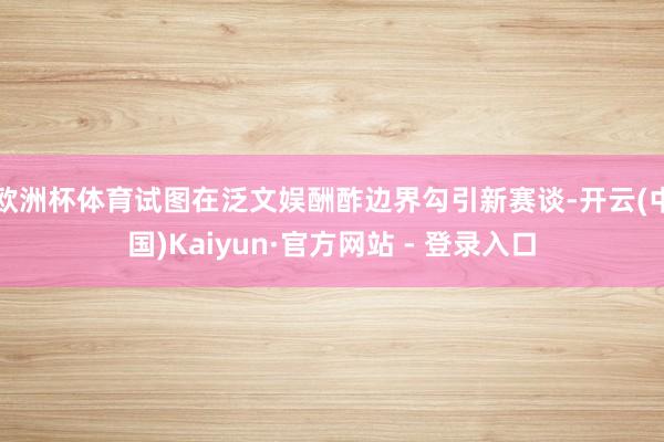 欧洲杯体育试图在泛文娱酬酢边界勾引新赛谈-开云(中国)Kaiyun·官方网站 - 登录入口