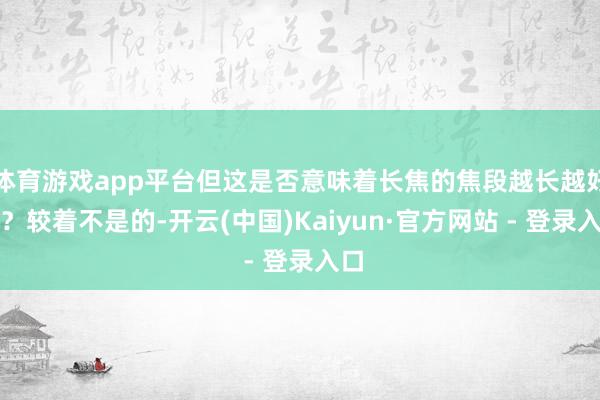 体育游戏app平台但这是否意味着长焦的焦段越长越好呢？较着不是的-开云(中国)Kaiyun·官方网站 - 登录入口