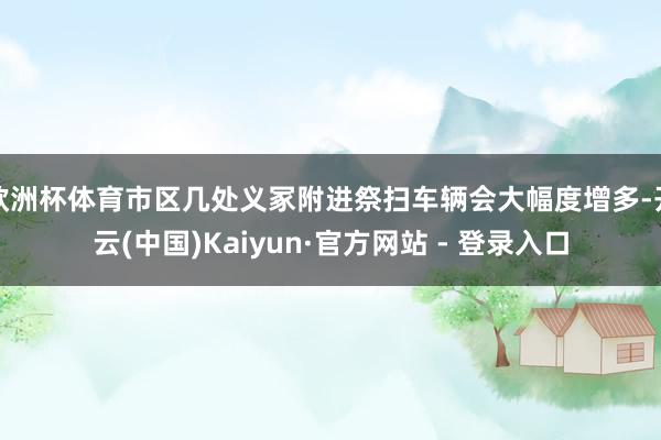 欧洲杯体育市区几处义冢附进祭扫车辆会大幅度增多-开云(中国)Kaiyun·官方网站 - 登录入口
