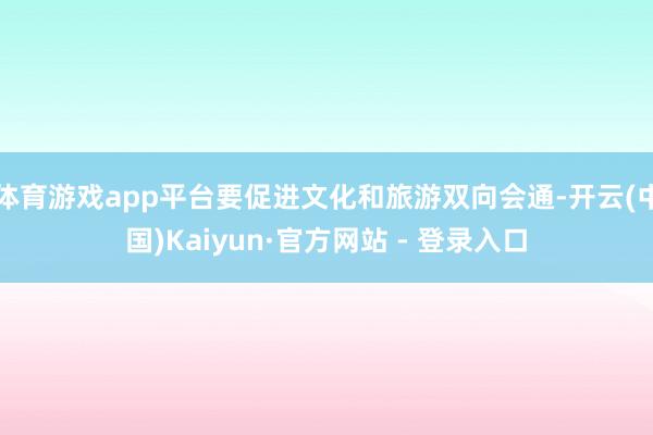 体育游戏app平台要促进文化和旅游双向会通-开云(中国)Kaiyun·官方网站 - 登录入口