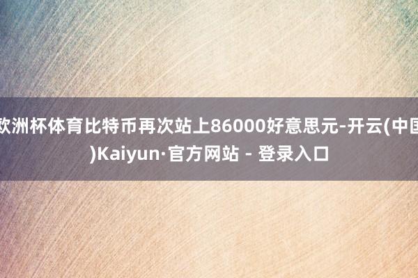 欧洲杯体育比特币再次站上86000好意思元-开云(中国)Kaiyun·官方网站 - 登录入口