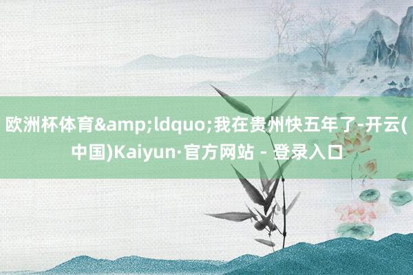 欧洲杯体育&ldquo;我在贵州快五年了-开云(中国)Kaiyun·官方网站 - 登录入口