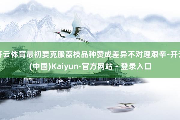 开云体育最初要克服荔枝品种赞成差异不对理艰辛-开云(中国)Kaiyun·官方网站 - 登录入口