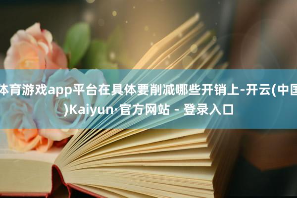 体育游戏app平台在具体要削减哪些开销上-开云(中国)Kaiyun·官方网站 - 登录入口