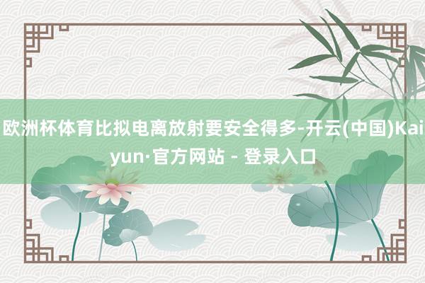 欧洲杯体育比拟电离放射要安全得多-开云(中国)Kaiyun·官方网站 - 登录入口