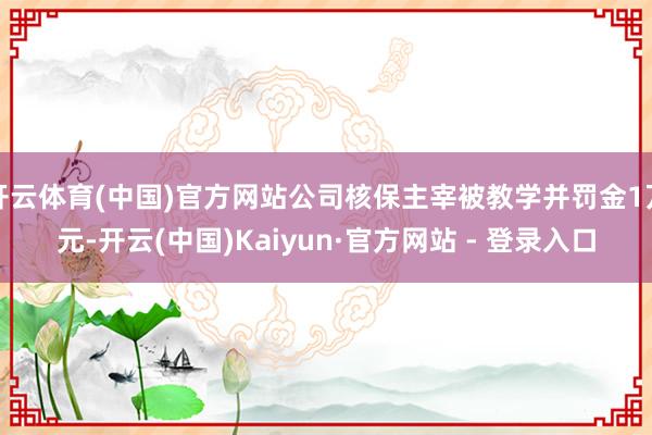 开云体育(中国)官方网站公司核保主宰被教学并罚金1万元-开云(中国)Kaiyun·官方网站 - 登录入口
