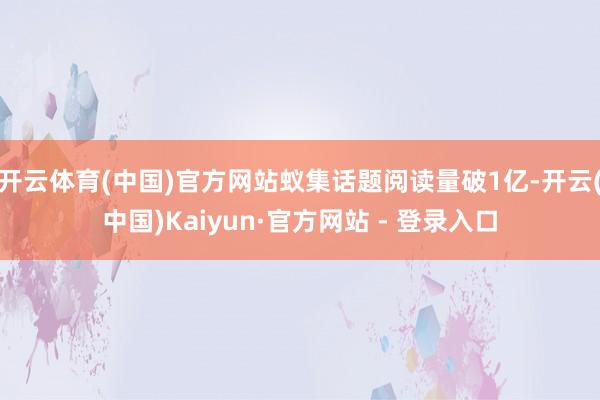 开云体育(中国)官方网站蚁集话题阅读量破1亿-开云(中国)Kaiyun·官方网站 - 登录入口