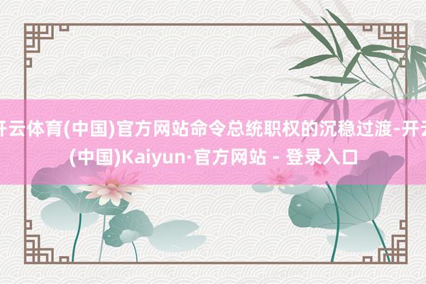 开云体育(中国)官方网站命令总统职权的沉稳过渡-开云(中国)Kaiyun·官方网站 - 登录入口