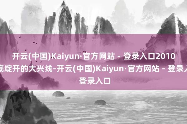 开云(中国)Kaiyun·官方网站 - 登录入口2010年底绽开的大兴线-开云(中国)Kaiyun·官方网站 - 登录入口