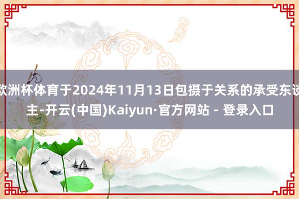 欧洲杯体育于2024年11月13日包摄于关系的承受东谈主-开云(中国)Kaiyun·官方网站 - 登录入口