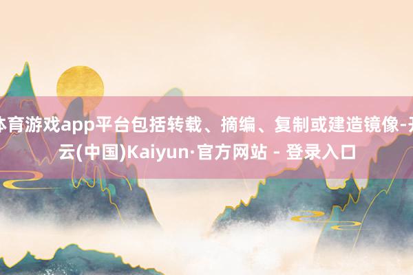 体育游戏app平台包括转载、摘编、复制或建造镜像-开云(中国)Kaiyun·官方网站 - 登录入口