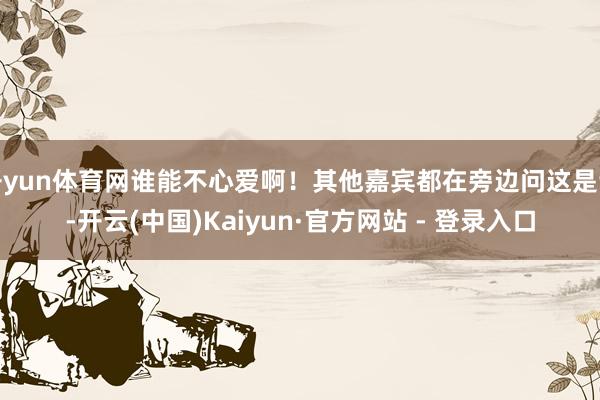 开yun体育网谁能不心爱啊！其他嘉宾都在旁边问这是谁-开云(中国)Kaiyun·官方网站 - 登录入口