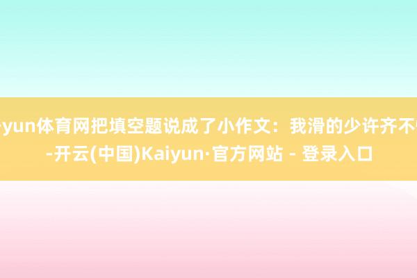 开yun体育网把填空题说成了小作文：我滑的少许齐不快-开云(中国)Kaiyun·官方网站 - 登录入口