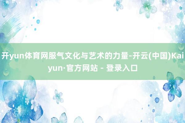 开yun体育网服气文化与艺术的力量-开云(中国)Kaiyun·官方网站 - 登录入口