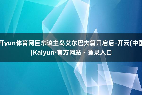 开yun体育网巨东谈主岛艾尔巴夫篇开启后-开云(中国)Kaiyun·官方网站 - 登录入口