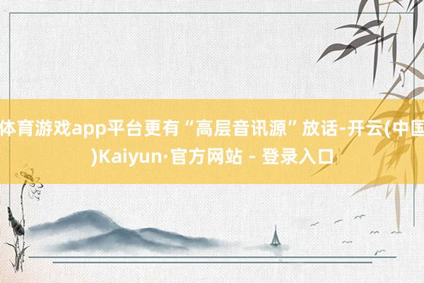 体育游戏app平台更有“高层音讯源”放话-开云(中国)Kaiyun·官方网站 - 登录入口