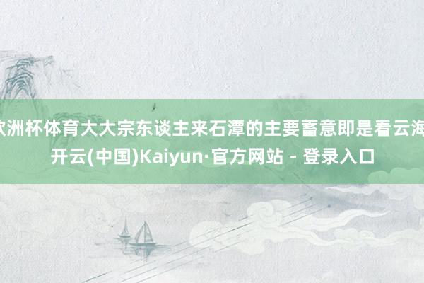 欧洲杯体育大大宗东谈主来石潭的主要蓄意即是看云海-开云(中国)Kaiyun·官方网站 - 登录入口
