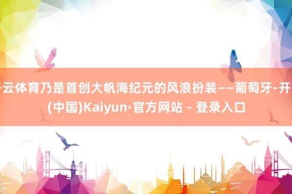 开云体育乃是首创大帆海纪元的风浪扮装——葡萄牙-开云(中国)Kaiyun·官方网站 - 登录入口