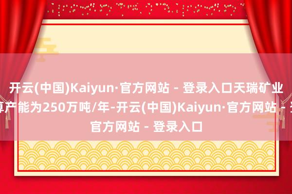 开云(中国)Kaiyun·官方网站 - 登录入口天瑞矿业采矿打算产能为250万吨/年-开云(中国)Kaiyun·官方网站 - 登录入口