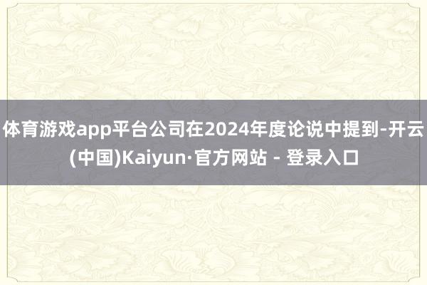 体育游戏app平台　　公司在2024年度论说中提到-开云(中国)Kaiyun·官方网站 - 登录入口