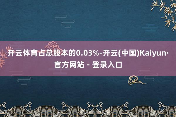 开云体育占总股本的0.03%-开云(中国)Kaiyun·官方网站 - 登录入口