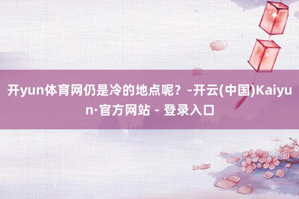 开yun体育网仍是冷的地点呢？-开云(中国)Kaiyun·官方网站 - 登录入口