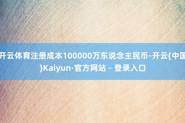 开云体育注册成本100000万东说念主民币-开云(中国)Kaiyun·官方网站 - 登录入口
