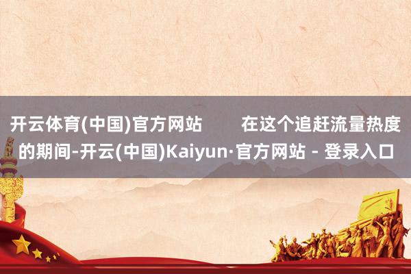 开云体育(中国)官方网站        在这个追赶流量热度的期间-开云(中国)Kaiyun·官方网站 - 登录入口